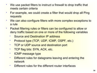 59
 We use packet filters to instruct a firewall to drop traffic that
meets certain criteria
 For example, we could create a filter that would drop all Ping
requests
 We can also configure filters with more complex exceptions to
a rule
 Packet filtering rules or filters can be configured to allow or
deny traffic based on one or more of the following variables
 Source and Destination IP address
 Protocol type (TCP, UDP, ICMP, OSPF, etc.)
 TCP or UDP source and destination port
 TCP flag bits: SYN, ACK, etc.
 ICMP message type
 Different rules for datagrams leaving and entering the
network
 Different rules for the different router interfaces
 