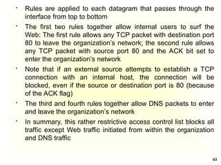 63
 Rules are applied to each datagram that passes through the
interface from top to bottom
 The first two rules together allow internal users to surf the
Web: The first rule allows any TCP packet with destination port
80 to leave the organization’s network; the second rule allows
any TCP packet with source port 80 and the ACK bit set to
enter the organization’s network
 Note that if an external source attempts to establish a TCP
connection with an internal host, the connection will be
blocked, even if the source or destination port is 80 (because
of the ACK flag)
 The third and fourth rules together allow DNS packets to enter
and leave the organization’s network
 In summary, this rather restrictive access control list blocks all
traffic except Web traffic initiated from within the organization
and DNS traffic
 