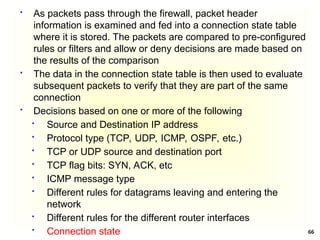 66
 As packets pass through the firewall, packet header
information is examined and fed into a connection state table
where it is stored. The packets are compared to pre-configured
rules or filters and allow or deny decisions are made based on
the results of the comparison
 The data in the connection state table is then used to evaluate
subsequent packets to verify that they are part of the same
connection
 Decisions based on one or more of the following
 Source and Destination IP address
 Protocol type (TCP, UDP, ICMP, OSPF, etc.)
 TCP or UDP source and destination port
 TCP flag bits: SYN, ACK, etc
 ICMP message type
 Different rules for datagrams leaving and entering the
network
 Different rules for the different router interfaces
 Connection state
 