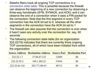 68
 Stateful filters track all ongoing TCP connections in a
connection state table. This is possible because the firewall
can observe the beginning of a new connection by observing a
three-way handshake (SYN, SYNACK, and ACK); and it can
observe the end of a connection when it sees a FIN packet for
the connection; Note that the first segment in every TCP
connection has the ACK bit set to 0, whereas all the other
segments in the connection have the ACK bit set to 1
 The firewall can also assume that the connection is over when
it hasn’t seen any activity over the connection for, say, 60
seconds
 The following connection state table (for an organization
222.22/16) indicates that there are currently three ongoing
TCP connections, all of which have been initiated from within
the organization
Source Address Destination Address Source Port Destination Port
222.22.1.7 37.96.87.123 12699 80
222.22.93.2 199.1.205.23 37654 80
222.22.65.143 203.77.240.43 48712 80
 