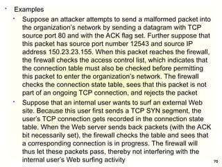 70
 Examples
 Suppose an attacker attempts to send a malformed packet into
the organization’s network by sending a datagram with TCP
source port 80 and with the ACK flag set. Further suppose that
this packet has source port number 12543 and source IP
address 150.23.23.155. When this packet reaches the firewall,
the firewall checks the access control list, which indicates that
the connection table must also be checked before permitting
this packet to enter the organization’s network. The firewall
checks the connection state table, sees that this packet is not
part of an ongoing TCP connection, and rejects the packet
 Suppose that an internal user wants to surf an external Web
site. Because this user first sends a TCP SYN segment, the
user’s TCP connection gets recorded in the connection state
table. When the Web server sends back packets (with the ACK
bit necessarily set), the firewall checks the table and sees that
a corresponding connection is in progress. The firewall will
thus let these packets pass, thereby not interfering with the
internal user’s Web surfing activity
 