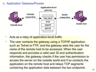 71
c. Application Gateway/Proxies
 Acts as a relay of application-level traffic
 The user contacts the gateway using a TCP/IP application,
such as Telnet or FTP, and the gateway asks the user for the
name of the remote host to be accessed. When the user
responds and provides a valid user ID and authentication
information, the gateway checks if the user has permission to
access the server on the outside world and if so contacts the
application on the remote host and relays TCP segments
containing the application data between the two endpoints
 
