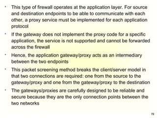 72
 This type of firewall operates at the application layer. For source
and destination endpoints to be able to communicate with each
other, a proxy service must be implemented for each application
protocol
 If the gateway does not implement the proxy code for a specific
application, the service is not supported and cannot be forwarded
across the firewall
 Hence, the application gateway/proxy acts as an intermediary
between the two endpoints
 This packet screening method breaks the client/server model in
that two connections are required: one from the source to the
gateway/proxy and one from the gateway/proxy to the destination
 The gateways/proxies are carefully designed to be reliable and
secure because they are the only connection points between the
two networks
 