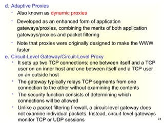 74
d. Adaptive Proxies
 Also known as dynamic proxies
 Developed as an enhanced form of application
gateways/proxies, combining the merits of both application
gateways/proxies and packet filtering
 Note that proxies were originally designed to make the WWW
faster
e. Circuit-Level Gateway/Circuit-Level Proxy
 It sets up two TCP connections; one between itself and a TCP
user on an inner host and one between itself and a TCP user
on an outside host
 The gateway typically relays TCP segments from one
connection to the other without examining the contents
 The security function consists of determining which
connections will be allowed
 Unlike a packet filtering firewall, a circuit-level gateway does
not examine individual packets. Instead, circuit-level gateways
monitor TCP or UDP sessions
 