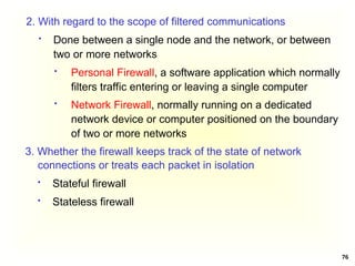 76
2. With regard to the scope of filtered communications
 Done between a single node and the network, or between
two or more networks
 Personal Firewall, a software application which normally
filters traffic entering or leaving a single computer
 Network Firewall, normally running on a dedicated
network device or computer positioned on the boundary
of two or more networks
3. Whether the firewall keeps track of the state of network
connections or treats each packet in isolation
 Stateful firewall
 Stateless firewall
 