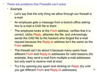 77
 There are problems that Firewalls can’t solve
 Example
 Let’s say that the only thing we allow through our firewall is
e-mail
 An employee gets a message from a branch office asking
him to e-mail a CAD file to them
 The employee looks at the From address, verifies that it is
correct, clicks Reply, attaches the file, and unknowingly
sends the CAD file to the hackers who forged the e-mail
request because the Reply-to address isn’t the same as the
From address
 The firewall can’t do about it because many users have
different From and Reply-to addresses for valid reasons (for
example, they send e-mail from multiple e-mail addresses
but only want to receive mail at one)
 Try it by opening any spam and clicking on Reply (try until
you get different From and Reply-to addresses)
 