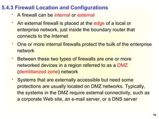 78
 A firewall can be internal or external
 An external firewall is placed at the edge of a local or
enterprise network, just inside the boundary router that
connects to the Internet
 One or more internal firewalls protect the bulk of the enterprise
network
 Between these two types of firewalls are one or more
networked devices in a region referred to as a DMZ
(demilitarized zone) network
 Systems that are externally accessible but need some
protections are usually located on DMZ networks. Typically,
the systems in the DMZ require external connectivity, such as
a corporate Web site, an e-mail server, or a DNS server
5.4.3 Firewall Location and Configurations
 