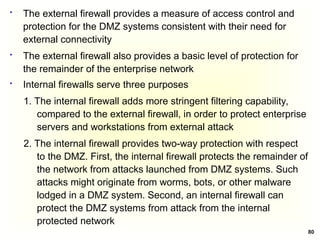 80
 The external firewall provides a measure of access control and
protection for the DMZ systems consistent with their need for
external connectivity
 The external firewall also provides a basic level of protection for
the remainder of the enterprise network
 Internal firewalls serve three purposes
1. The internal firewall adds more stringent filtering capability,
compared to the external firewall, in order to protect enterprise
servers and workstations from external attack
2. The internal firewall provides two-way protection with respect
to the DMZ. First, the internal firewall protects the remainder of
the network from attacks launched from DMZ systems. Such
attacks might originate from worms, bots, or other malware
lodged in a DMZ system. Second, an internal firewall can
protect the DMZ systems from attack from the internal
protected network
 