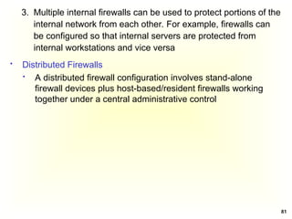 81
3. Multiple internal firewalls can be used to protect portions of the
internal network from each other. For example, firewalls can
be configured so that internal servers are protected from
internal workstations and vice versa
 Distributed Firewalls
 A distributed firewall configuration involves stand-alone
firewall devices plus host-based/resident firewalls working
together under a central administrative control
 