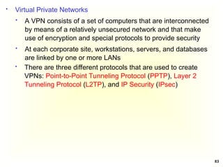 83
 Virtual Private Networks
 A VPN consists of a set of computers that are interconnected
by means of a relatively unsecured network and that make
use of encryption and special protocols to provide security
 At each corporate site, workstations, servers, and databases
are linked by one or more LANs
 There are three different protocols that are used to create
VPNs: Point-to-Point Tunneling Protocol (PPTP), Layer 2
Tunneling Protocol (L2TP), and IP Security (IPsec)
 