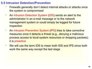 85
 Firewalls generally don’t detect internal attacks or attacks once
the system is compromised
 An Intrusion Detection System (IDS) sends an alert to the
administrator in an e-mail message or to the network
management system or could simply be logged for future
inspection
 An Intrusion Prevention System (IPS) tries to take corrective
measures once it detects a threat (e.g., denying a malicious
process access to local system resources or dropping packets);
it is proactive
 We will use the term IDS to mean both IDS and IPS since both
work the same way except the last stage
5.5 Intrusion Detection/Prevention
 