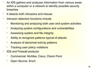 86
 IDS and Firewall products
 Commercial: McAfee, Cisco, Check Point
 Open Source: Snort
 An IDS gathers and analyzes information from various areas
within a computer or a network to identify possible security
breaches
 It detects both intrusions and misuse
 Intrusion detection functions include
 Monitoring and analyzing both user and system activities
 Analyzing system configurations and vulnerabilities
 Assessing system and file integrity
 Ability to recognize patterns typical of attacks
 Analysis of abnormal activity patterns
 Tracking user policy violations
 