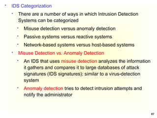 87
 IDS Categorization
 There are a number of ways in which Intrusion Detection
Systems can be categorized
 Misuse detection versus anomaly detection
 Passive systems versus reactive systems
 Network-based systems versus host-based systems
 Misuse Detection vs. Anomaly Detection
 An IDS that uses misuse detection analyzes the information
it gathers and compares it to large databases of attack
signatures (IDS signatures); similar to a virus-detection
system
 Anomaly detection tries to detect intrusion attempts and
notify the administrator
 