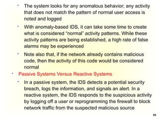 88
 The system looks for any anomalous behavior; any activity
that does not match the pattern of normal user access is
noted and logged
 With anomaly-based IDS, it can take some time to create
what is considered “normal” activity patterns. While these
activity patterns are being established, a high rate of false
alarms may be experienced
 Note also that, if the network already contains malicious
code, then the activity of this code would be considered
normal
 Passive Systems Versus Reactive Systems
 In a passive system, the IDS detects a potential security
breach, logs the information, and signals an alert. In a
reactive system, the IDS responds to the suspicious activity
by logging off a user or reprogramming the firewall to block
network traffic from the suspected malicious source
 