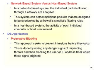 89
 Network-Based System Versus Host-Based System
 In a network-based system, the individual packets flowing
through a network are analyzed
 This system can detect malicious packets that are designed
to be overlooked by a firewall’s simplistic filtering rules
 In a host-based system, the activity of each individual
computer or host is examined
 IDS Approaches
 Preemptive Blocking
 This approach seeks to prevent intrusions before they occur
 This is done by noting any danger signs of impending
threats and then blocking the user or IP address from which
these signs originate
 