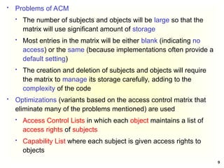 9
 Problems of ACM
 The number of subjects and objects will be large so that the
matrix will use significant amount of storage
 Most entries in the matrix will be either blank (indicating no
access) or the same (because implementations often provide a
default setting)
 The creation and deletion of subjects and objects will require
the matrix to manage its storage carefully, adding to the
complexity of the code
 Optimizations (variants based on the access control matrix that
eliminate many of the problems mentioned) are used
 Access Control Lists in which each object maintains a list of
access rights of subjects
 Capability List where each subject is given access rights to
objects
 