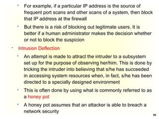 90
 For example, if a particular IP address is the source of
frequent port scans and other scans of a system, then block
that IP address at the firewall
 But there is a risk of blocking out legitimate users. It is
better if a human administrator makes the decision whether
or not to block the suspicion
 Intrusion Deflection
 An attempt is made to attract the intruder to a subsystem
set up for the purpose of observing her/him. This is done by
tricking the intruder into believing that s/he has succeeded
in accessing system resources when, in fact, s/he has been
directed to a specially designed environment
 This is often done by using what is commonly referred to as
a honey pot
 A honey pot assumes that an attacker is able to breach a
network security
 