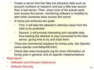 91
 Create a server that has fake but attractive data such as
account numbers or research and just a little less secure
than a real server. Then, since none of the actual users
ever access this server, monitoring software is installed to
alert when someone does access this server
 A honey pot achieves two goals
 First, it will take the attacker’s attention away from the
data to be protected
 Second, it will provide interesting and valuable data,
thus leading the attacker to stay connected to the fake
server, giving time to try and track them
 There are commercial solutions for honey pots, like Specter
(www.specter.com/default50.htm)
 Check also www.honeypots.org for more information on
honey pots in general, and on specific implementations
 Read about
 Infiltration and Intrusion Deterrence
 Software Security
 