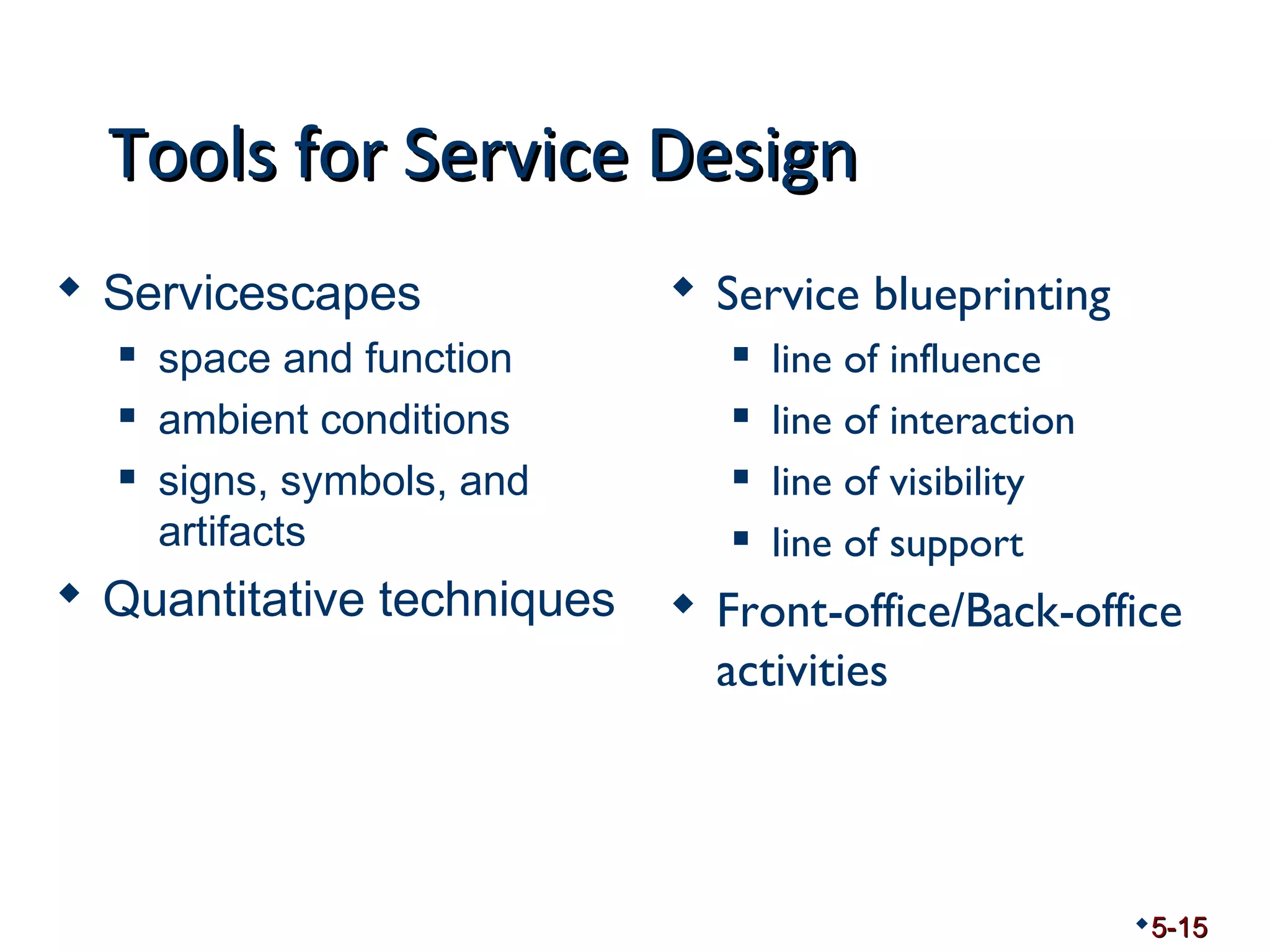TToooollss ffoorr SSeerrvviiccee DDeessiiggnn 
 Servicescapes 
 space and function 
 ambient conditions 
 signs, symbols, and 
artifacts 
 Quantitative techniques 
 Service blueprinting 
 line of influence 
 line of interaction 
 line of visibility 
 line of support 
 Front-office/Back-office 
activities 
5-15 
 