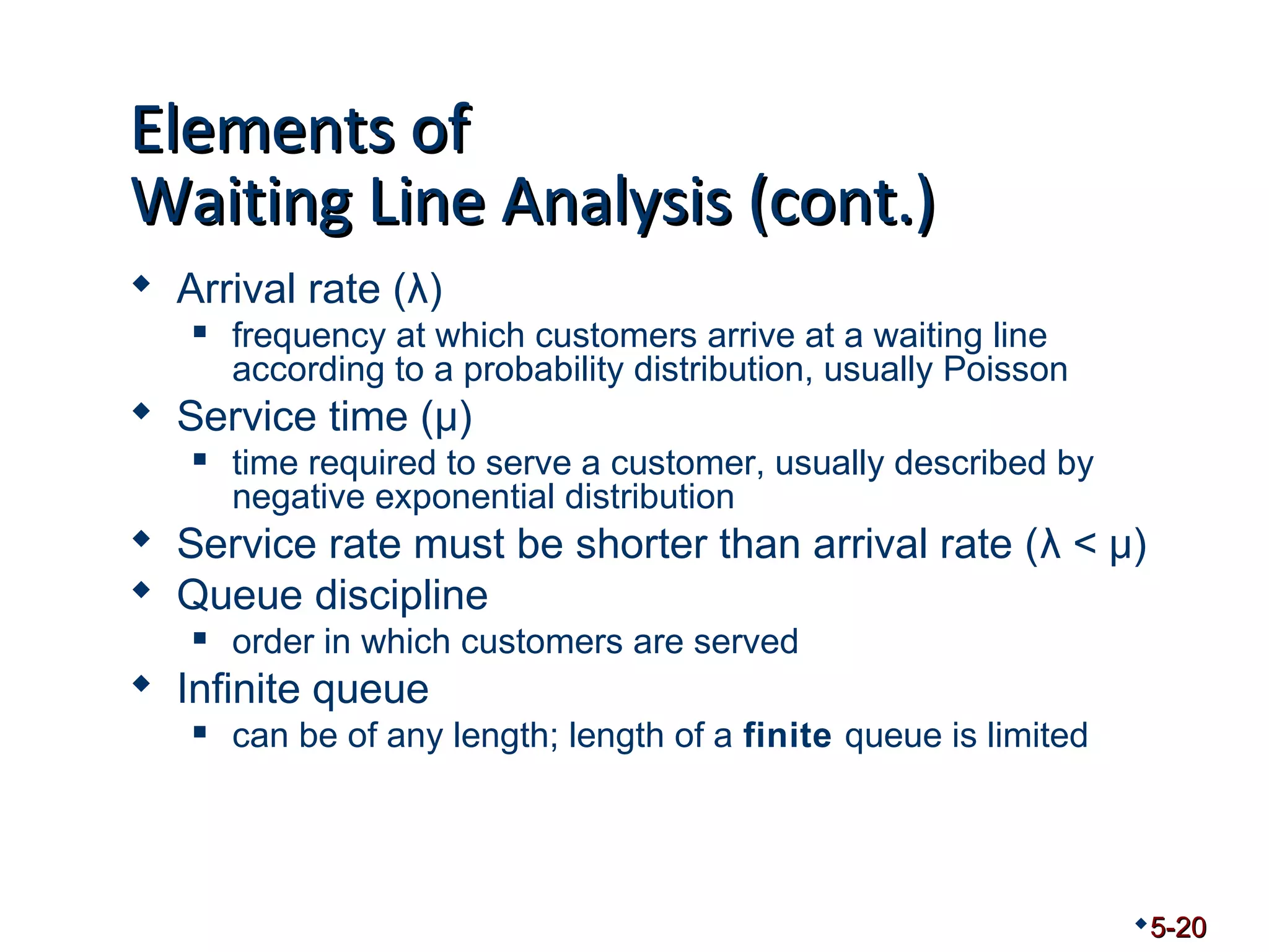 EElleemmeennttss ooff 
WWaaiittiinngg LLiinnee AAnnaallyyssiiss ((ccoonntt..)) 
 Arrival rate (λ) 
 frequency at which customers arrive at a waiting line 
according to a probability distribution, usually Poisson 
 Service time (μ) 
 time required to serve a customer, usually described by 
negative exponential distribution 
 Service rate must be shorter than arrival rate (λ < μ) 
 Queue discipline 
 order in which customers are served 
 Infinite queue 
 can be of any length; length of a finite queue is limited 
5-20 
 
