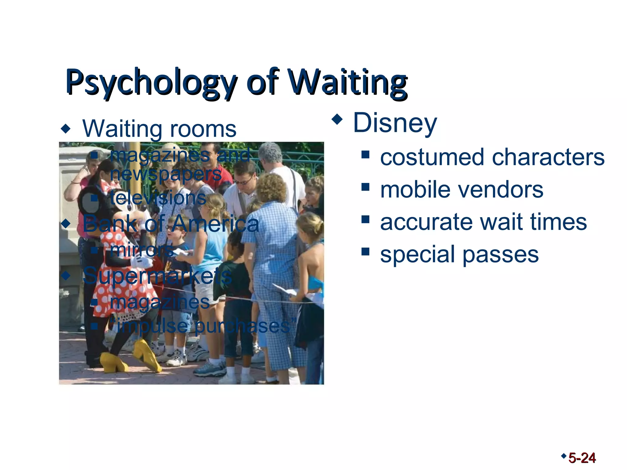PPssyycchhoollooggyy ooff WWaaiittiinngg 
 Waiting rooms 
 magazines and 
newspapers 
 televisions 
 Bank of America 
 mirrors 
 Supermarkets 
 magazines 
 “impulse purchases” 
5-24 
 Disney 
 costumed characters 
 mobile vendors 
 accurate wait times 
 special passes 
 