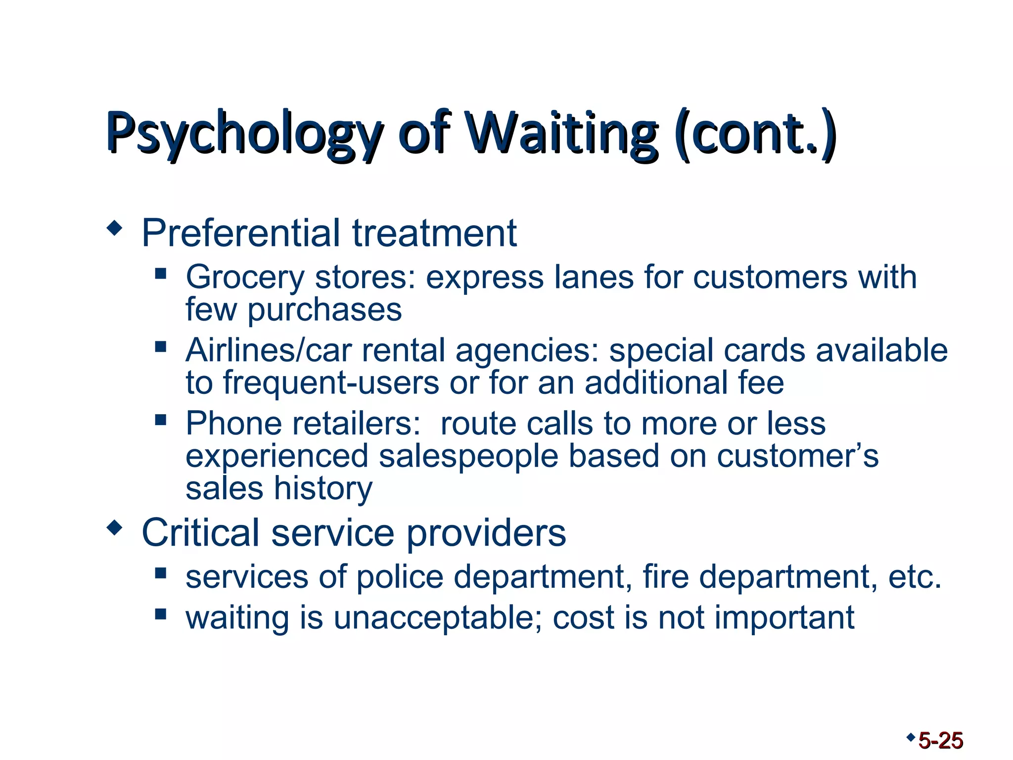 PPssyycchhoollooggyy ooff WWaaiittiinngg ((ccoonntt..)) 
 Preferential treatment 
 Grocery stores: express lanes for customers with 
few purchases 
 Airlines/car rental agencies: special cards available 
to frequent-users or for an additional fee 
 Phone retailers: route calls to more or less 
experienced salespeople based on customer’s 
sales history 
 Critical service providers 
 services of police department, fire department, etc. 
 waiting is unacceptable; cost is not important 
5-25 
 