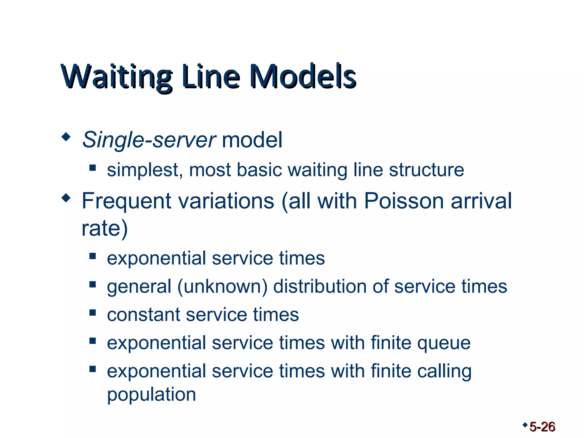 WWaaiittiinngg LLiinnee MMooddeellss 
 Single-server model 
 simplest, most basic waiting line structure 
 Frequent variations (all with Poisson arrival 
rate) 
 exponential service times 
 general (unknown) distribution of service times 
 constant service times 
 exponential service times with finite queue 
 exponential service times with finite calling 
population 
5-26 
 