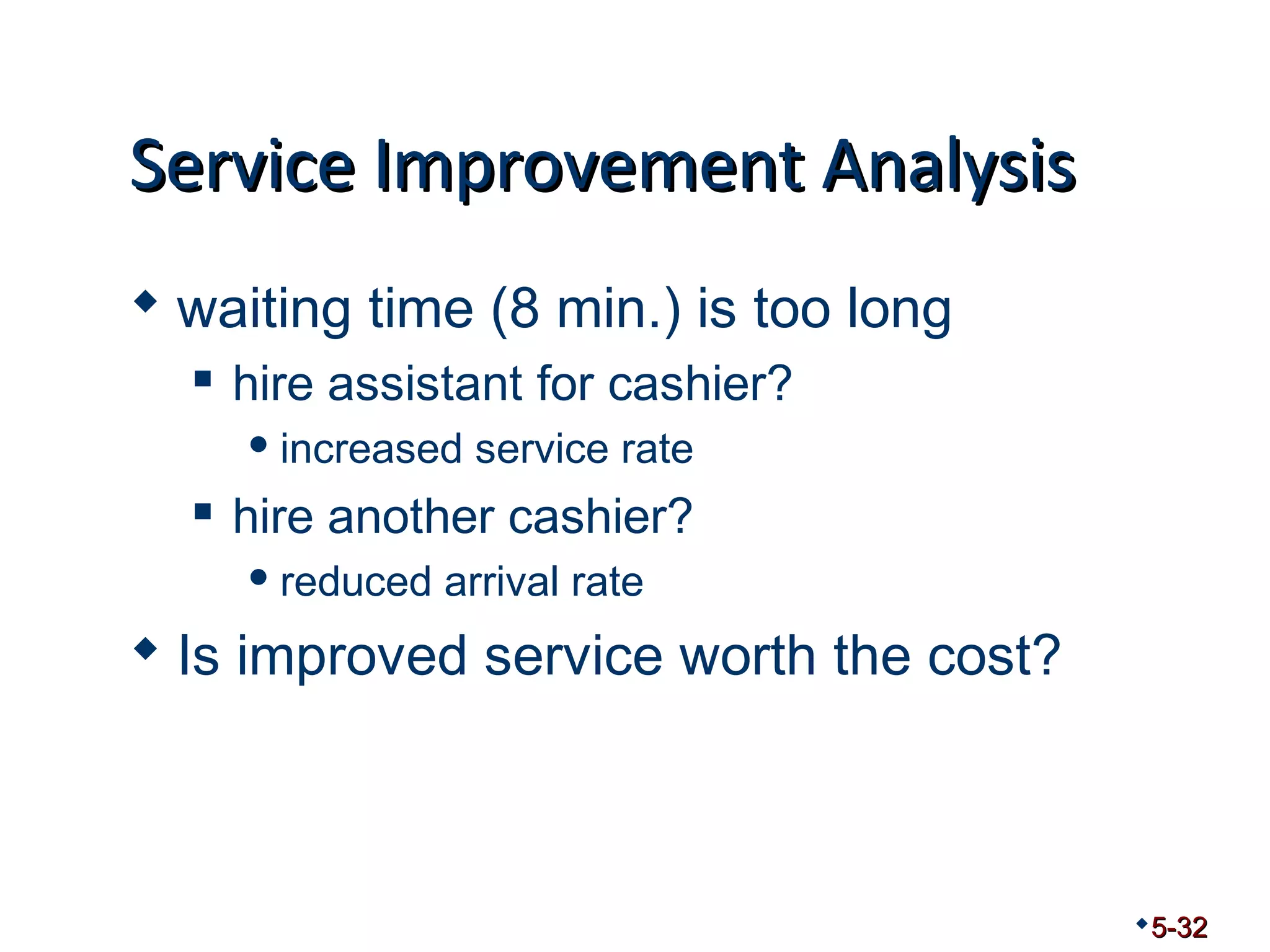 SSeerrvviiccee IImmpprroovveemmeenntt AAnnaallyyssiiss 
 waiting time (8 min.) is too long 
 hire assistant for cashier? 
increased service rate 
 hire another cashier? 
reduced arrival rate 
 Is improved service worth the cost? 
5-32 
 