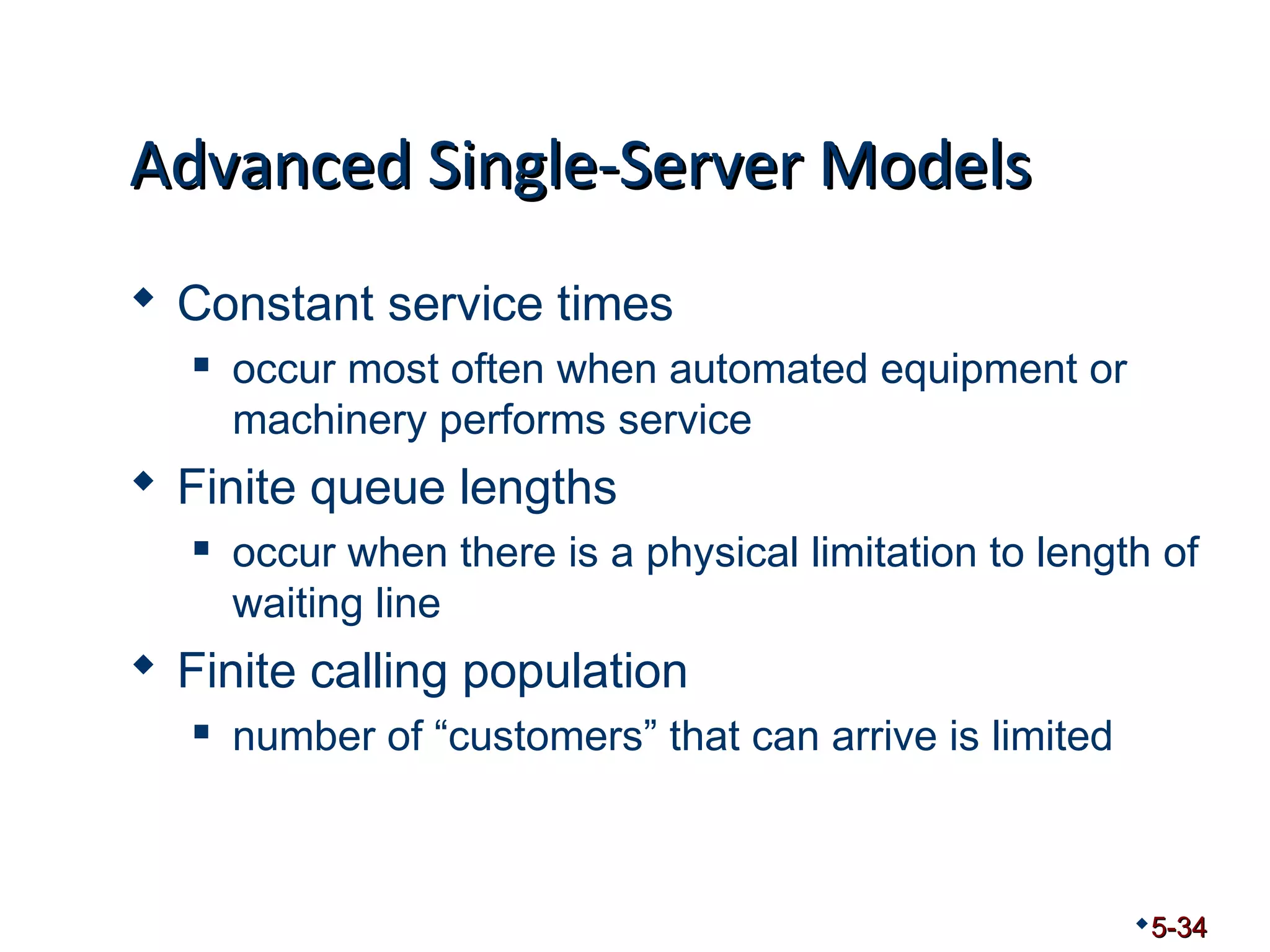 AAddvvaanncceedd SSiinnggllee--SSeerrvveerr MMooddeellss 
 Constant service times 
 occur most often when automated equipment or 
machinery performs service 
 Finite queue lengths 
 occur when there is a physical limitation to length of 
waiting line 
 Finite calling population 
 number of “customers” that can arrive is limited 
5-34 
 