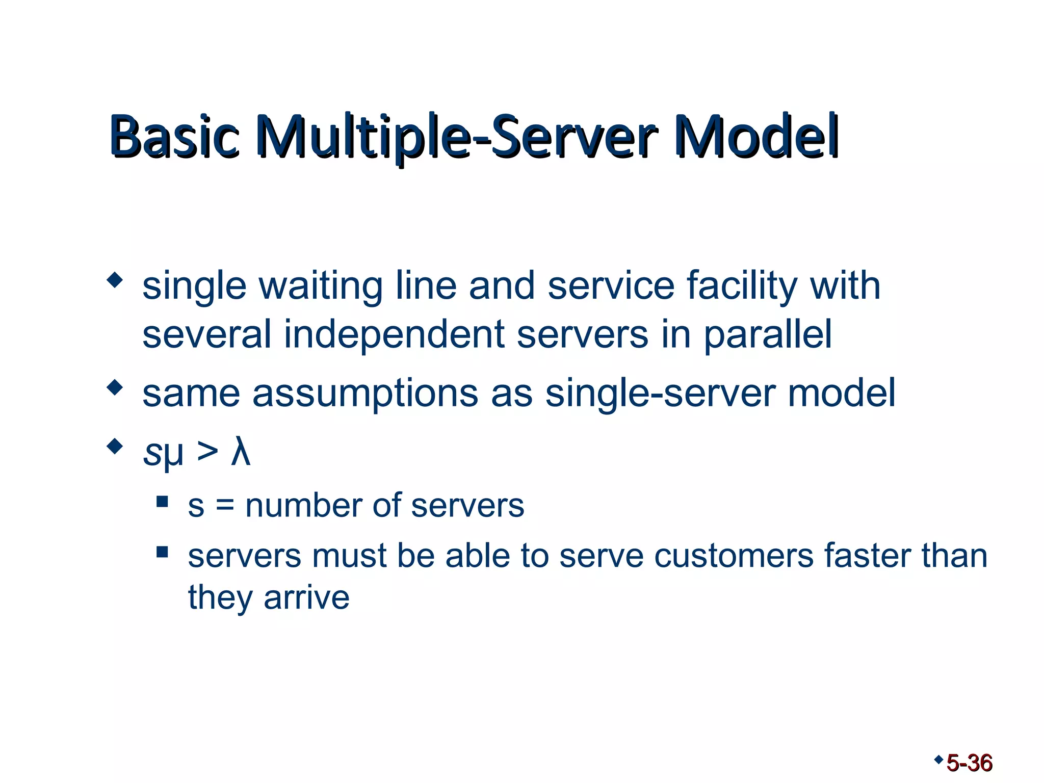 BBaassiicc MMuullttiippllee--SSeerrvveerr MMooddeell 
 single waiting line and service facility with 
several independent servers in parallel 
 same assumptions as single-server model 
 sμ > λ 
 s = number of servers 
 servers must be able to serve customers faster than 
they arrive 
5-36 
 