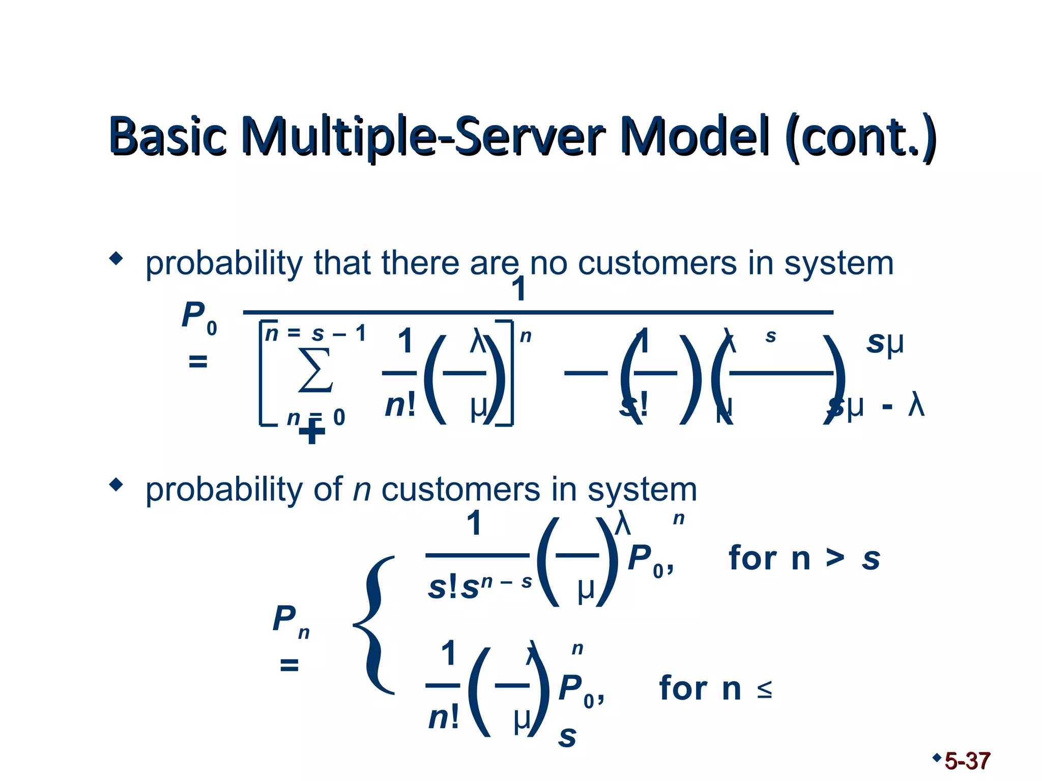 BBaassiicc MMuullttiippllee--SSeerrvveerr MMooddeell ((ccoonntt..)) 
 probability that there are no customers in system 
1 λ n 1 λ s sμ 
n! μ s! μ sμ - λ ( ) ( )( ) n = s – 1 
n = 0 
 probability of n customers in system 
5-37 
1 λ n 
s!sn – s μ 
1 λ n 
n! μ ( ) { ( )P0, for n > s 
P0, for n ≤ 
s 
Pn 
= 
1 
P0 
= Σ+ 
 