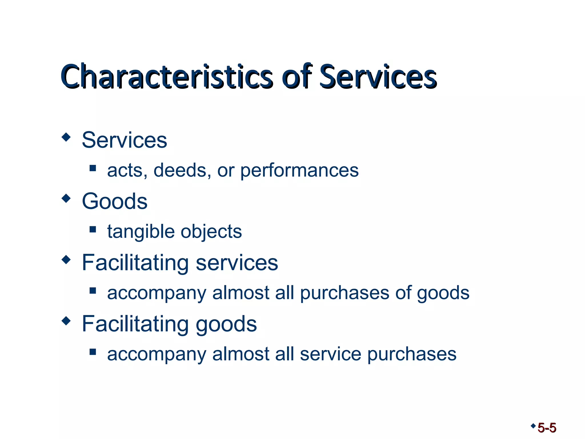 CChhaarraacctteerriissttiiccss ooff SSeerrvviicceess 
 Services 
 acts, deeds, or performances 
 Goods 
 tangible objects 
 Facilitating services 
 accompany almost all purchases of goods 
 Facilitating goods 
 accompany almost all service purchases 
5-5 
 