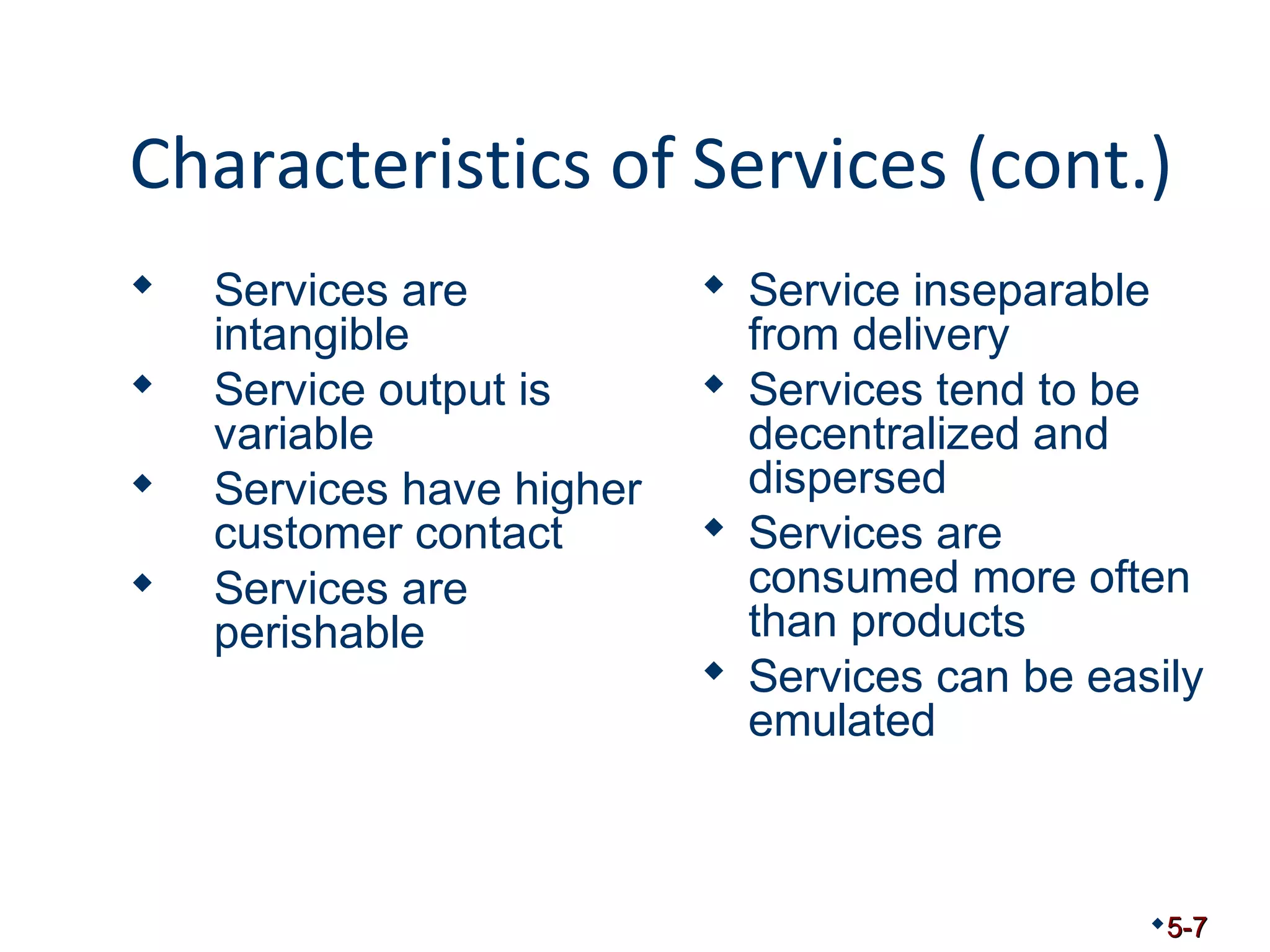 Characteristics of Services (cont.) 
 Services are 
intangible 
 Service output is 
variable 
 Services have higher 
customer contact 
 Services are 
perishable 
 Service inseparable 
from delivery 
 Services tend to be 
decentralized and 
dispersed 
 Services are 
consumed more often 
than products 
 Services can be easily 
emulated 
5-7 
 