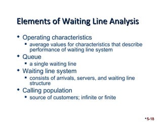 EElleemmeennttss ooff WWaaiittiinngg LLiinnee AAnnaallyyssiiss 
 Operating characteristics 
 average values for characteristics that describe 
performance of waiting line system 
 Queue 
 a single waiting line 
 Waiting line system 
 consists of arrivals, servers, and waiting line 
structure 
 Calling population 
 source of customers; infinite or finite 
5-18 
 