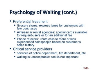 PPssyycchhoollooggyy ooff WWaaiittiinngg ((ccoonntt..)) 
 Preferential treatment 
 Grocery stores: express lanes for customers with 
few purchases 
 Airlines/car rental agencies: special cards available 
to frequent-users or for an additional fee 
 Phone retailers: route calls to more or less 
experienced salespeople based on customer’s 
sales history 
 Critical service providers 
 services of police department, fire department, etc. 
 waiting is unacceptable; cost is not important 
5-25 
 