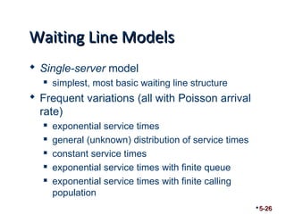 WWaaiittiinngg LLiinnee MMooddeellss 
 Single-server model 
 simplest, most basic waiting line structure 
 Frequent variations (all with Poisson arrival 
rate) 
 exponential service times 
 general (unknown) distribution of service times 
 constant service times 
 exponential service times with finite queue 
 exponential service times with finite calling 
population 
5-26 
 
