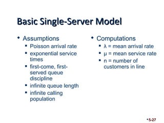 BBaassiicc SSiinnggllee--SSeerrvveerr MMooddeell 
 Assumptions 
 Poisson arrival rate 
 exponential service 
times 
 first-come, first-served 
queue 
discipline 
 infinite queue length 
 infinite calling 
population 
 Computations 
 λ = mean arrival rate 
 μ = mean service rate 
 n = number of 
customers in line 
5-27 
 