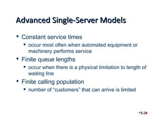 AAddvvaanncceedd SSiinnggllee--SSeerrvveerr MMooddeellss 
 Constant service times 
 occur most often when automated equipment or 
machinery performs service 
 Finite queue lengths 
 occur when there is a physical limitation to length of 
waiting line 
 Finite calling population 
 number of “customers” that can arrive is limited 
5-34 
 