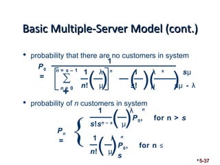 BBaassiicc MMuullttiippllee--SSeerrvveerr MMooddeell ((ccoonntt..)) 
 probability that there are no customers in system 
1 λ n 1 λ s sμ 
n! μ s! μ sμ - λ ( ) ( )( ) n = s – 1 
n = 0 
 probability of n customers in system 
5-37 
1 λ n 
s!sn – s μ 
1 λ n 
n! μ ( ) { ( )P0, for n > s 
P0, for n ≤ 
s 
Pn 
= 
1 
P0 
= Σ+ 
 