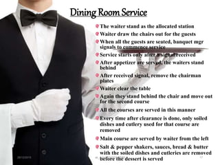 Dining Room Service
The waiter stand as the allocated station
Waiter draw the chairs out for the guests
When all the guests are seated, banquet mgr
signals to commence service
Service starts only after a signal received
After appetizer are served, the waiters stand
behind
After received signal, remove the chairman
plates
Waiter clear the table
Again they stand behind the chair and move out
for the second course
All the courses are served in this manner
Every time after clearance is done, only soiled
dishes and cutlery used for that course are
removed
Main course are served by waiter from the left
Salt & pepper shakers, sauces, bread & butter
with the soiled dishes and cutleries are removed
before the dessert is served28/12/2015 ak_aylin/DTH2025/PMM 17
 