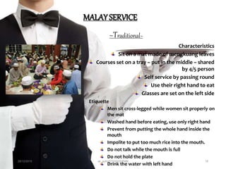 MALAY SERVICE
~Traditional~
Characteristics
Sit on a mat made of mengkuang leaves
Courses set on a tray – put in the middle – shared
by 4/5 person
Self service by passing round
Use their right hand to eat
Glasses are set on the left side
Etiquette
Men sit cross-legged while women sit properly on
the mat
Washed hand before eating, use only right hand
Prevent from putting the whole hand inside the
mouth
Impolite to put too much rice into the mouth.
Do not talk while the mouth is full
Do not hold the plate
Drink the water with left hand
28/12/2015 ak_aylin/DTH2025/PMM 18
 