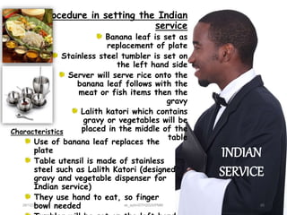28/12/2015 ak_aylin/DTH2025/PMM
Characteristics
Use of banana leaf replaces the
plate
Table utensil is made of stainless
steel such as Lalith Katori (designed
gravy and vegetable dispenser for
Indian service)
They use hand to eat, so finger
bowl needed
Procedure in setting the Indian
service
Banana leaf is set as
replacement of plate
Stainless steel tumbler is set on
the left hand side
Server will serve rice onto the
banana leaf follows with the
meat or fish items then the
gravy
Lalith katori which contains
gravy or vegetables will be
placed in the middle of the
table
INDIAN
SERVICE
20
 
