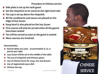 CHINESE
SERVICE
Characteristics
Round tables are used - accommodate 8, 10, 12
person per table
Lazy Susan will be set in the middle of the table
The use of chopstick and Chinese spoon
Use of Chinese bowl for soup, rice and dessert
Use of segmented sauce dish
Chinese tea cup
Procedure in Chinese service
Side plate is set up for each guest
Set the chopstick on its stand on the right hand side
Tea cup is set up above the chopstick
All the condiments and sauces are placed on the
edge of lazy Susan.
Soup bowl is also placed on the lazy Susan
First course will only be served when all the guests
have been seated
Tea will be served as soon as the guest is seated.
More courses are involved.
28/12/2015 ak_aylin/DTH2025/PMM 22
 