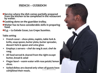 FRENCH – GUERIDON SERVICE
Service where the dish comes partially prepared
from the kitchen to be completed in the restaurant
by waiter.
Cooking done on the gueridon trolley.
Waiter has to have considerable skills in preparing
food.
E.g. – La Salade Cesar, Les Crepe Suzettes.
Table setting
• French cover – show plate, napkin, table fork &
knife, soup spoon, butter plate, butter spreader,
dessert fork & spoon and wine glass
• Employs 2 servers – chef de rang & asst. chef de
rang.
• All food served & cleared from the right except
butter, bread & salad
• Finger bowl – warm water with rose petals/ lemon
slices.
• Soiled dishes are cleared only when all guests have
completed their meals.
28/12/2015 ak_aylin/DTH2025/PMM 26
 
