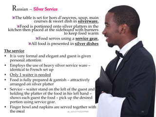 Russian – Silver Service
The table is set for hors d’oeuvres, soup, main
courses & sweet dish in silverware.
Food is portioned onto silver platters in the
kitchen then placed at the sideboard with burners
to keep food warm
Food serves using a service gear.
All food is presented in silver dishes
The service
• It is very formal and elegant and guest is given
personal attention
• Employs the use of heavy silver service ware –
identical to French set up
• Only 1 waiter is needed
• Food is fully prepared & garnish – attractively
arranged on silver platter
• Service – waiter stand on the left of the guest and
holding the platter of the food in his left hand –
shows each guest the food – pick up the desired
portion using service gear.
• Finger bowl and napkins are served together with
the meal28/12/2015 ak_aylin/DTH2025/PMM 29
 