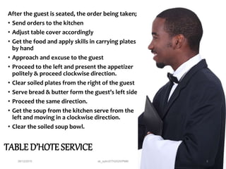 TABLE D’HOTE SERVICE
After the guest is seated, the order being taken;
• Send orders to the kitchen
• Adjust table cover accordingly
• Get the food and apply skills in carrying plates
by hand
• Approach and excuse to the guest
• Proceed to the left and present the appetizer
politely & proceed clockwise direction.
• Clear soiled plates from the right of the guest
• Serve bread & butter form the guest’s left side
• Proceed the same direction.
• Get the soup from the kitchen serve from the
left and moving in a clockwise direction.
• Clear the soiled soup bowl.
28/12/2015 ak_aylin/DTH2025/PMM 5
 