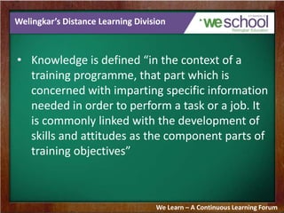 Welingkar’s Distance Learning Division
• Knowledge is defined “in the context of a
training programme, that part which is
concerned with imparting specific information
needed in order to perform a task or a job. It
is commonly linked with the development of
skills and attitudes as the component parts of
training objectives”
We Learn – A Continuous Learning Forum
 
