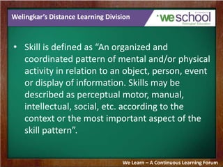 Welingkar’s Distance Learning Division
• Skill is defined as “An organized and
coordinated pattern of mental and/or physical
activity in relation to an object, person, event
or display of information. Skills may be
described as perceptual motor, manual,
intellectual, social, etc. according to the
context or the most important aspect of the
skill pattern”.
We Learn – A Continuous Learning Forum
 