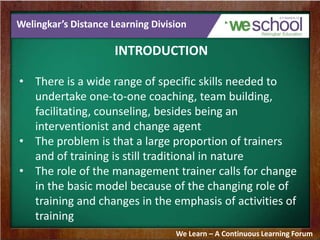 Welingkar’s Distance Learning Division
INTRODUCTION
• There is a wide range of specific skills needed to
undertake one-to-one coaching, team building,
facilitating, counseling, besides being an
interventionist and change agent
• The problem is that a large proportion of trainers
and of training is still traditional in nature
• The role of the management trainer calls for change
in the basic model because of the changing role of
training and changes in the emphasis of activities of
training
We Learn – A Continuous Learning Forum
 