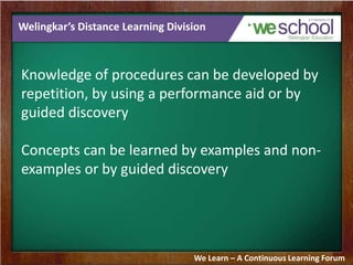 Welingkar’s Distance Learning Division
Knowledge of procedures can be developed by
repetition, by using a performance aid or by
guided discovery
Concepts can be learned by examples and non-
examples or by guided discovery
We Learn – A Continuous Learning Forum
 